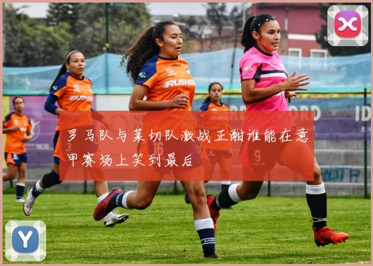 罗马队与莱切队激战正酣谁能在意甲赛场上笑到最后