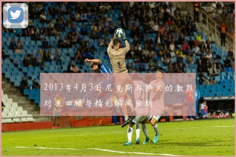 2013年4月3日尼克斯与热火的激烈对决回顾与精彩瞬间分析