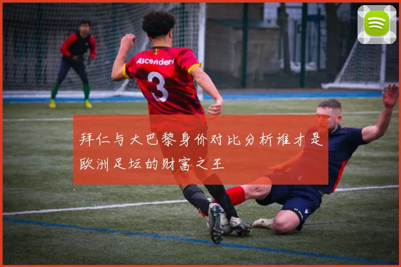 拜仁与大巴黎身价对比分析谁才是欧洲足坛的财富之王