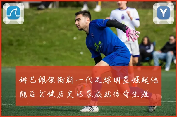 姆巴佩领衔新一代足球明星崛起他能否打破历史记录成就传奇生涯