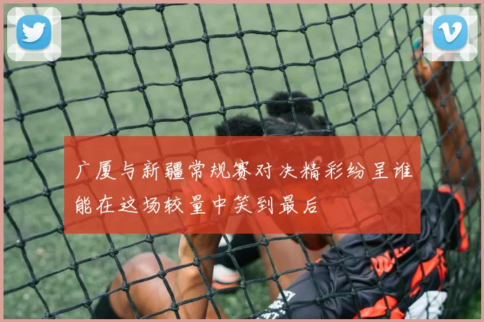 广厦与新疆常规赛对决精彩纷呈谁能在这场较量中笑到最后