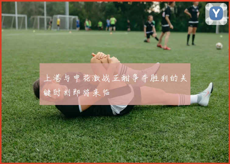 上港与申花激战正酣争夺胜利的关键时刻即将来临