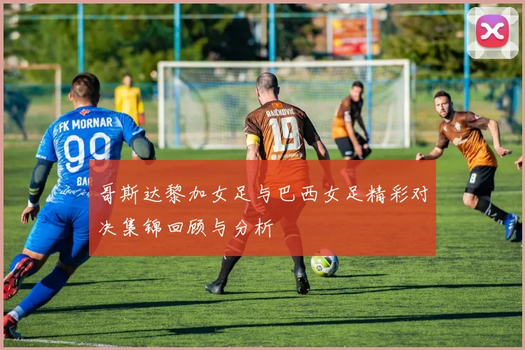 哥斯达黎加女足与巴西女足精彩对决集锦回顾与分析