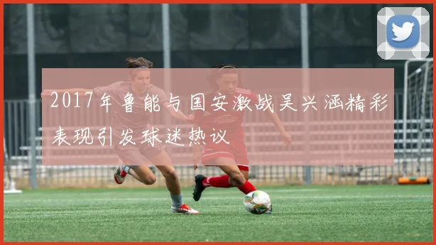2017年鲁能与国安激战吴兴涵精彩表现引发球迷热议