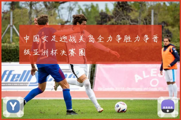中国女足迎战关岛全力争胜力争晋级亚洲杯决赛圈