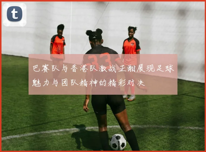 巴赛队与香港队激战正酣展现足球魅力与团队精神的精彩对决