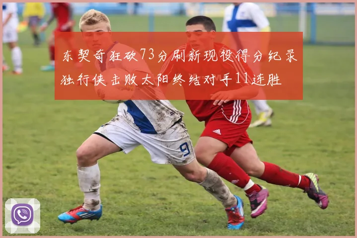 东契奇狂砍73分刷新现役得分纪录独行侠击败太阳终结对手11连胜